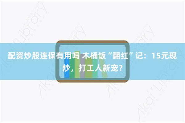 配资炒股连保有用吗 木桶饭“翻红”记：15元现炒，打工人新宠？
