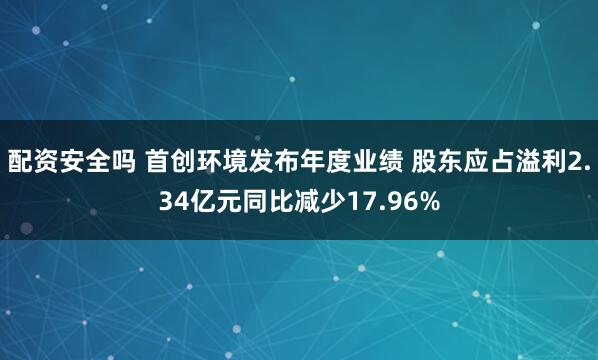 配资安全吗 首创环境发布年度业绩 股东应占溢利2.34亿元同比减少17.96%