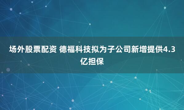 场外股票配资 德福科技拟为子公司新增提供4.3亿担保