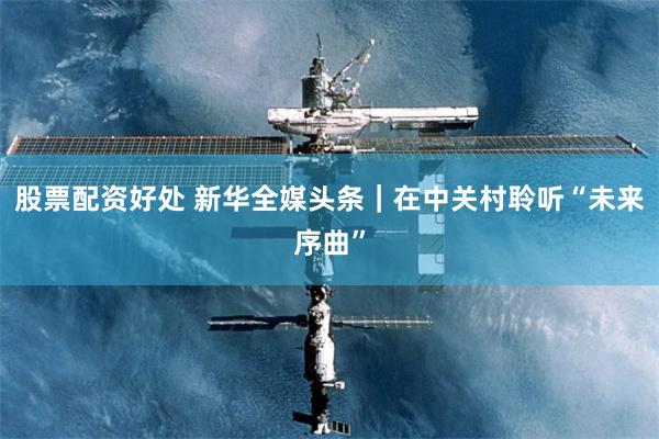 股票配资好处 新华全媒头条｜在中关村聆听“未来序曲”