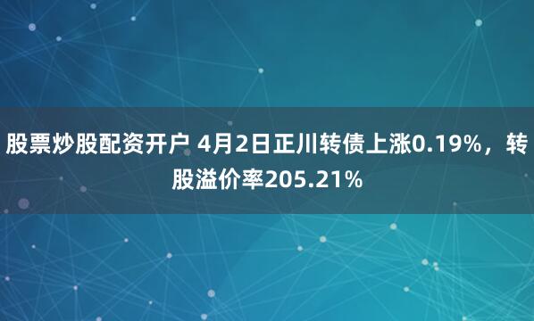股票炒股配资开户 4月2日正川转债上涨0.19%，转股溢价率205.21%