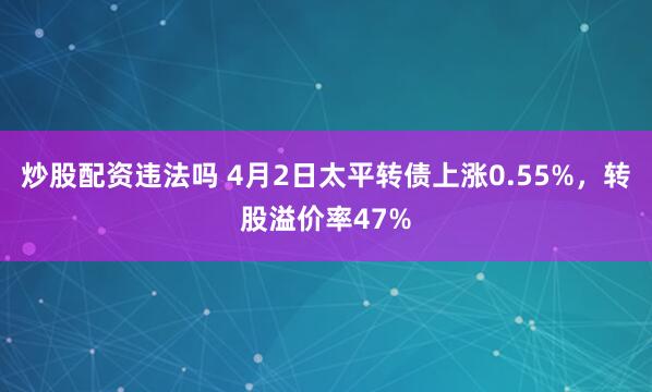 炒股配资违法吗 4月2日太平转债上涨0.55%，转股溢价率47%