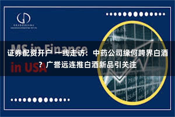证券配资开户 一线走访：中药公司缘何跨界白酒？广誉远连推白酒新品引关注