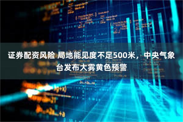 证券配资风险 局地能见度不足500米，中央气象台发布大雾黄色预警