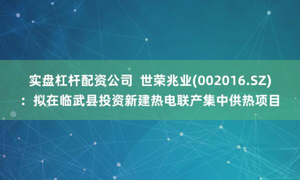 实盘杠杆配资公司  世荣兆业(002016.SZ)：拟在临武县投资新建热电联产集中供热项目