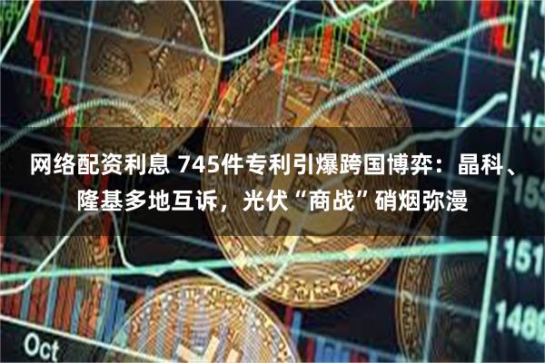网络配资利息 745件专利引爆跨国博弈：晶科、隆基多地互诉，光伏“商战”硝烟弥漫