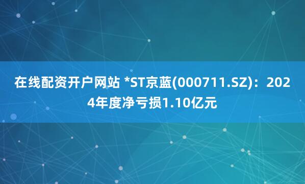 在线配资开户网站 *ST京蓝(000711.SZ)：2024年度净亏损1.10亿元