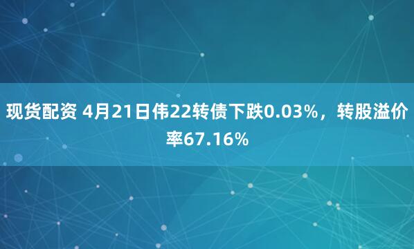 现货配资 4月21日伟22转债下跌0.03%，转股溢价率67.16%
