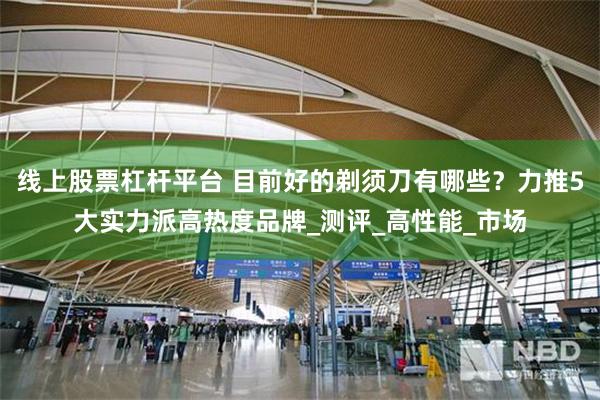 线上股票杠杆平台 目前好的剃须刀有哪些？力推5大实力派高热度品牌_测评_高性能_市场