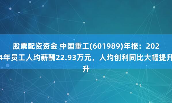 股票配资资金 中国重工(601989)年报：2024年员工人均薪酬22.93万元，人均创利同比大幅提升