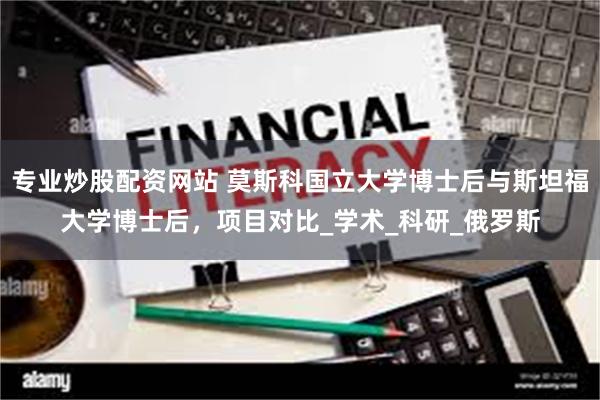 专业炒股配资网站 莫斯科国立大学博士后与斯坦福大学博士后，项目对比_学术_科研_俄罗斯