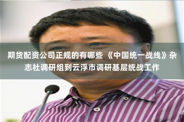 期货配资公司正规的有哪些 《中国统一战线》杂志社调研组到云浮市调研基层统战工作