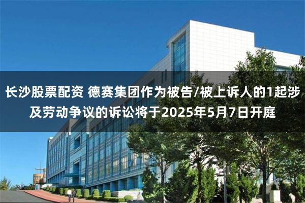 长沙股票配资 德赛集团作为被告/被上诉人的1起涉及劳动争议的诉讼将于2025年5月7日开庭
