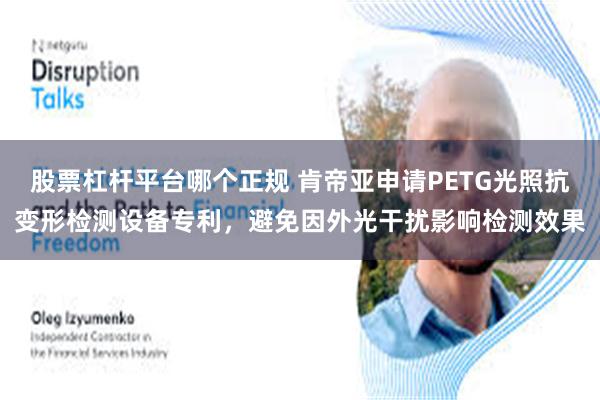 股票杠杆平台哪个正规 肯帝亚申请PETG光照抗变形检测设备专利，避免因外光干扰影响检测效果