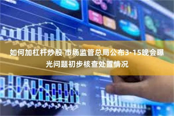 如何加杠杆炒股 市场监管总局公布3·15晚会曝光问题初步核查处置情况