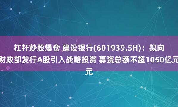 杠杆炒股爆仓 建设银行(601939.SH)：拟向财政部发行A股引入战略投资 募资总额不超1050亿元