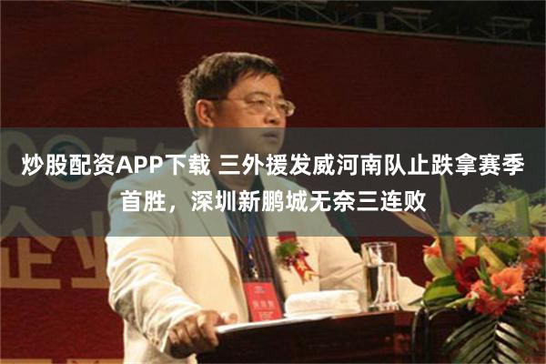 炒股配资APP下载 三外援发威河南队止跌拿赛季首胜，深圳新鹏城无奈三连败
