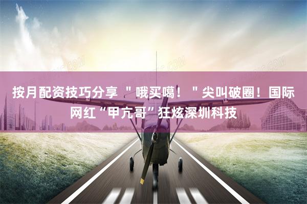 按月配资技巧分享 ＂哦买噶！＂尖叫破圈！国际网红“甲亢哥”狂炫深圳科技