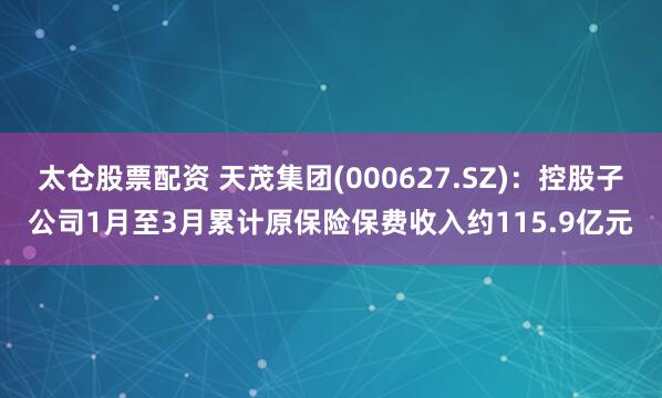 太仓股票配资 天茂集团(000627.SZ)：控股子公司1月至3月累计原保险保费收入约115.9亿元