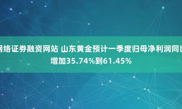 网络证劵融资网站 山东黄金预计一季度归母净利润同比增加35.74%到61.45%