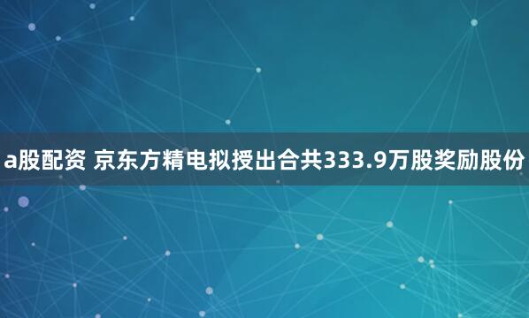 a股配资 京东方精电拟授出合共333.9万股奖励股份