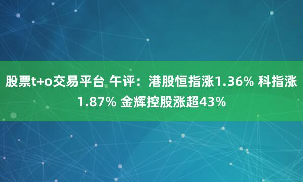 股票t+o交易平台 午评：港股恒指涨1.36% 科指涨1.87% 金辉控股涨超43%