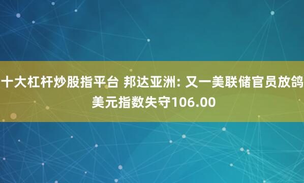 十大杠杆炒股指平台 邦达亚洲: 又一美联储官员放鸽 美元指数失守106.00