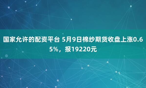 国家允许的配资平台 5月9日棉纱期货收盘上涨0.65%，报19220元