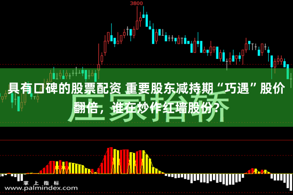 具有口碑的股票配资 重要股东减持期“巧遇”股价翻倍，谁在炒作红墙股份？