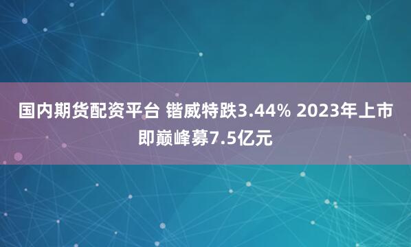 国内期货配资平台 锴威特跌3.44% 2023年上市即巅峰募7.5亿元