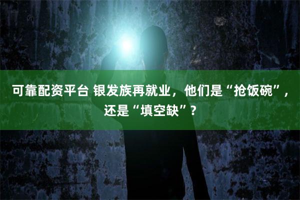 可靠配资平台 银发族再就业，他们是“抢饭碗”，还是“填空缺”？
