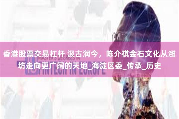 香港股票交易杠杆 汲古润今，陈介祺金石文化从潍坊走向更广阔的天地_海淀区委_传承_历史
