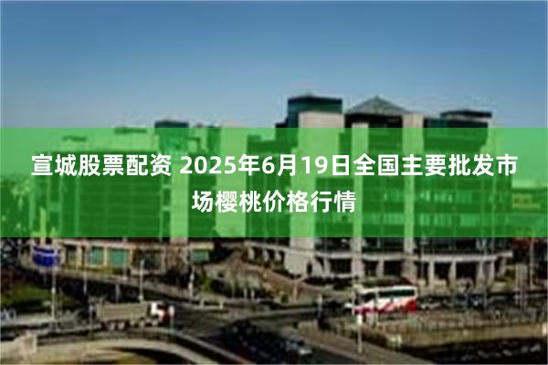 宣城股票配资 2025年6月19日全国主要批发市场樱桃价格行情