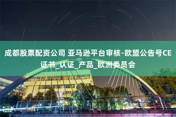 成都股票配资公司 亚马逊平台审核-欧盟公告号CE证书_认证_产品_欧洲委员会