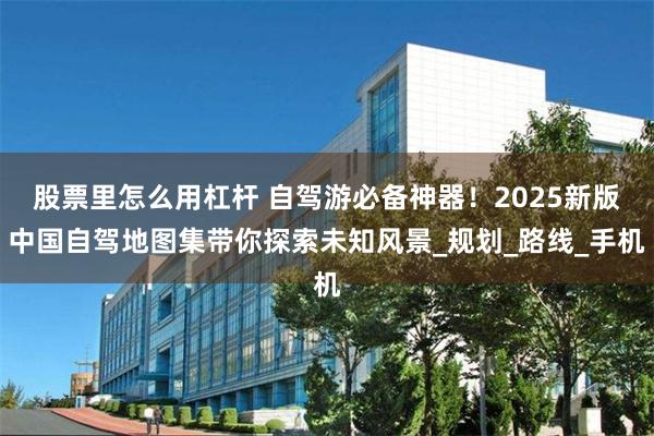 股票里怎么用杠杆 自驾游必备神器！2025新版中国自驾地图集带你探索未知风景_规划_路线_手机