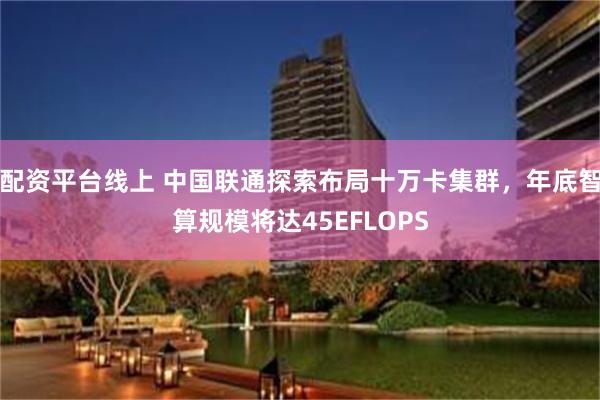 配资平台线上 中国联通探索布局十万卡集群，年底智算规模将达45EFLOPS