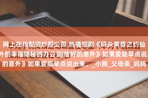 网上在线配资炒股公司 热播短剧《码头黄昏之约仙侠奇缘录晨昏在归途意外的幸福隐秘的办公室|恰好的意外》如果爱能早点说出来，_小熊_父母亲_妈妈