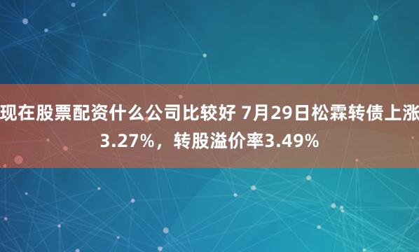 现在股票配资什么公司比较好 7月29日松霖转债上涨3.27%，转股溢价率3.49%