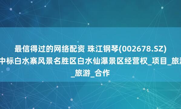 最信得过的网络配资 珠江钢琴(002678.SZ)：公司中标白水寨风景名胜区白水仙瀑景区经营权_项目_旅游_合作