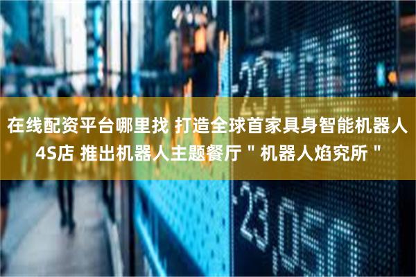 在线配资平台哪里找 打造全球首家具身智能机器人4S店 推出机器人主题餐厅＂机器人焰究所＂