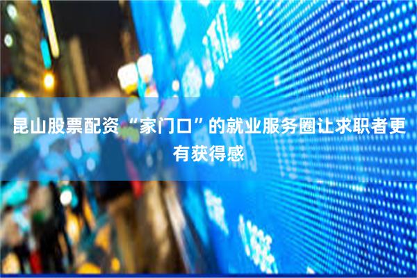 昆山股票配资 “家门口”的就业服务圈让求职者更有获得感