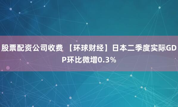 股票配资公司收费 【环球财经】日本二季度实际GDP环比微增0.3%