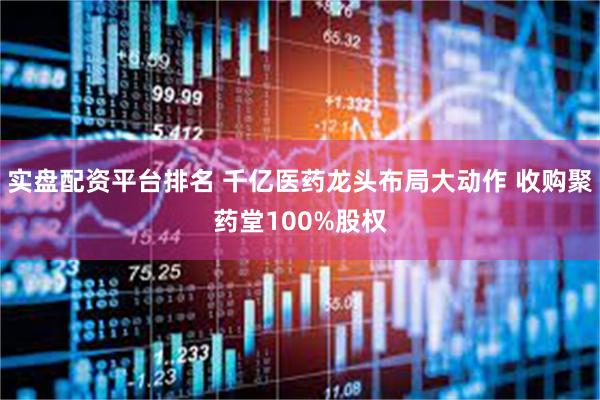 实盘配资平台排名 千亿医药龙头布局大动作 收购聚药堂100%股权