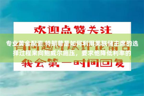专业黄金配资 特朗普是如何利用美联储主席的选择过程来向鲍威尔施压，要求他降低利率的