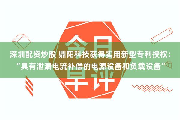 深圳配资炒股 鼎阳科技获得实用新型专利授权：“具有泄漏电流补偿的电源设备和负载设备”