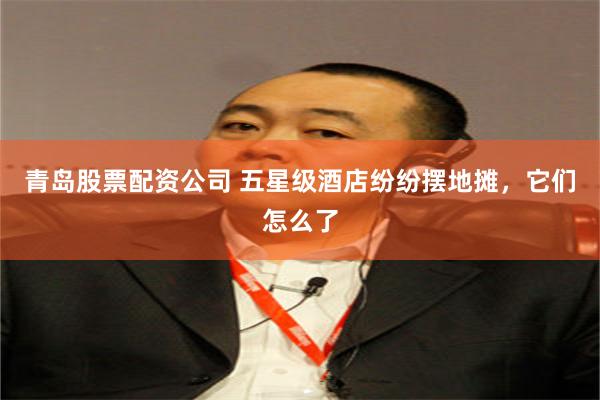 青岛股票配资公司 五星级酒店纷纷摆地摊，它们怎么了