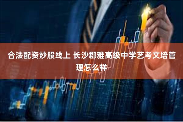 合法配资炒股线上 长沙郡雅高级中学艺考文培管理怎么样