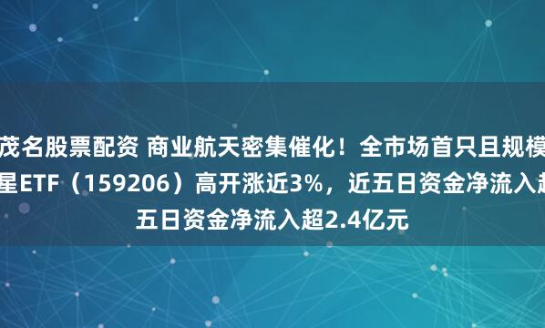 茂名股票配资 商业航天密集催化！全市场首只且规模最大的卫星ETF（159206）高开涨近3%，近五日资金净流入超2.4亿元