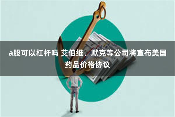 a股可以杠杆吗 艾伯维、默克等公司将宣布美国药品价格协议