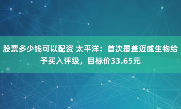 股票多少钱可以配资 太平洋：首次覆盖迈威生物给予买入评级，目标价33.65元